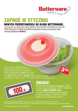 Zaproś w stycZniu
nowych prZedstawicieli do klubu betterware,
a za każdego Przedstawiciela, który jeszcze w styczniu złoży zamówienie za minimum
100 P otrzymasz za 3,99 zł niezwykle funkcjonalną obrotową suszarkę do sałaty
(wartość katalogowa 49,99 zł).




                                                                                             3 99
Koniec z mozolnym osuszaniem liści
sałaty! Dzięki tej funkcjonalnej i estetycznie
wykonanej suszarce osuszysz je w kilkanaście
sekund. Suszarka składa się z miski, którą możesz
wykorzystać również do innych czynności w kuchni
oraz z sitka pełniącego także rolę durszlaka. Całość wykonana z mocnego,
trwałego plastiku. Pojemność miski: 4,7 L, wymiary: średnica 27 cm, głębokość 13 cm


                                                     uwaga!
                                                     Jeśli zaprosisz co najmniej 3 nowe osoby i każda
                                                     w styczniu złoży zamówienia za 100 P – dodatkowo
                                                     otrzymasz bon o wartości 100 zł
                                                     (w cenach Przedstawiciela) do wykorzystania
                                                     na zakupy z katalogu lutowego. Bon zostanie
                                                     doliczony do Twojego rabatu lutowego.

Aby otrzymać suszarkę do sałaty, sam musisz złożyć w styczniu zamówienie na minimum 100 P.
Suszarka zostanie automatycznie dołączona za 3,99 zł /produkt tylko do Twojego pierwszego zamówienia lutowego.
Promocja obowiązuje tylko w styczniu 2012 r.                                                     www.betterware.pl
 