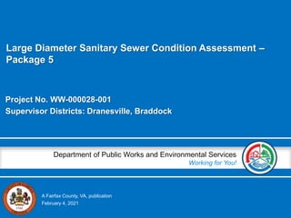 A Fairfax County, VA, publication
Department of Public Works and Environmental Services
Working for You!
Project No. WW-000028-001
Supervisor Districts: Dranesville, Braddock
February 4, 2021
Large Diameter Sanitary Sewer Condition Assessment –
Package 5
 