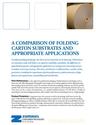 A COMPARISON OF FOLDING
CARTON SUBSTRATES AND
APPROPRIATE APPLICATIONS
In today’s packaging landscape, the choice of raw materials can be daunting. Substitutions
are sometimes made with little or no regard to suitability, nonetheless, the differences in
paperboard properties and appropriate application are creating some interesting nuances
in today’s recovering economy. The choice of substrate is influenced by a number of key
parameters including the requirements of print performance, product protection, design
features and requirements, sustainability and overall value.
Print Performance is a key object for paperboard packaging. Traditional print technologies such as
sheet and web offset lithography, flexography and rotogravure are being supplemented by digital printing,
laser imaging, ink jet and rotary screen. It’s a modern miracle that packaging substrates can and do perform
suitably with each of the processes. Inks and overprints may be aqueous, solvent based, oil based and so on.
They may cure by a variety of mechanisms, e.x. oxidation/polymerization, UV, IR, EB etc. Finally, it’s
interesting to note that packaging solutions often employ more than one printing process in a single package.
Product Protection is important since the contents as well as the package itself must survive the
rigors of distribution through filling, packing, palletizing, transportation, retail and consumer handling.
Damaged packaging can result in unsalable products which take an enormous toll on profitability. Dry and
frozen foods, personal care products, beverages, pharmaceutical, automotive, hardware, toys and electronics
all require differing sorts of protection – temperature, shock resistance, barriers for water, humidity, bleach,
alcohol, grease, blood, oxygen and so on.
2339 Harris Avenue, Cincinnati, Ohio 45212
5 1 3 - 5 3 1 - 3 6 0 0 • w w w . z u m b i e l c p d . c o m
 