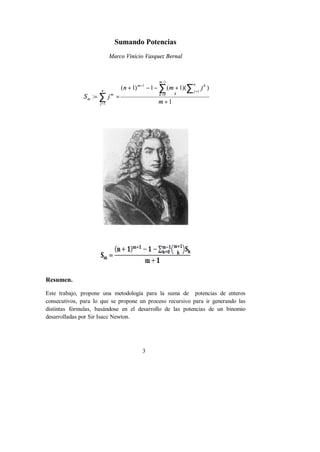 Sumando Potencias 
Marco Vinicio Vasquez Bernal 
- 
m 
å å 
n m j 
( + 1) - 1 - ( + 
1)( ) 
3 
1 
S : 
j 
1 
0 
1 
1 
å 
= = 
= 
k 
1 + 
= 
+ 
= m 
n 
j 
k 
k 
m 
n 
j 
m 
m 
Resumen. 
Este trabajo, propone una metodología para la suma de potencias de enteros 
consecutivos, para lo que se propone un proceso recursivo para ir generando las 
distintas fórmulas, basándose en el desarrollo de las potencias de un binomio 
desarrolladas por Sir Isacc Newton. 
 