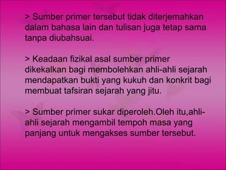 > Sumber primer tersebut tidak diterjemahkan
dalam bahasa lain dan tulisan juga tetap sama
tanpa diubahsuai.

> Keadaan fizikal asal sumber primer
dikekalkan bagi membolehkan ahli-ahli sejarah
mendapatkan bukti yang kukuh dan konkrit bagi
membuat tafsiran sejarah yang jitu.

> Sumber primer sukar diperoleh.Oleh itu,ahli-
ahli sejarah mengambil tempoh masa yang
panjang untuk mengakses sumber tersebut.
 
