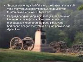 • Sebagai contohnya, fail-fail yang melibatkan status sulit
  yang menyentuh sensitiviti masyarakat Malaysia
  terutamanya Peristiwa 13 Mei 1969.
• Pengkaji-pengkaji yang ingin merujuk fail dan rekod
  kementerian atau jabatan kerajaan perlu juga
  mendapatkan kebenaran daripada pihak yang
  berkenaan dengan menyatakan tujuan penyelidikan
  dijalankan.
 