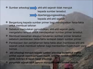  Sumber arkeologi              ahli-ahli sejarah tidak merujuk
                                kepada sumber tersebut.
                                dipertanggungjawabkan
                                kepada ahli-ahli sejarah
   Bergantung kepada sumber primer bagi mendapatkan fakta-fakta
    untuk membuat tafsiran
   Sebelum memulakan penyelidikan, ahli-ahli sejarah perlu
    mengetahui tempat untuk mendapatkan sumber primer tersebut.
   Membuat keesahan ataupun ketulenan sumber primer tersebut
    sebelum pembacaan fakta-fakta terdapat dalam sumber primer
   Pembacaan dan pemahaman fakta-fakta akan membawa ahli-ahli
    sejarah untuk membuat tafsiran bagi memberikan hujah-hujah yang
    bernas .
    ahli arkeologi merujuk kepada sumber arkeologi berbentuk artifak-
    artifak sejarah seperti jumpaan manik, serpihan tembikar, runtuhan
    candi, inskripsi di tapak-tapak arkeologi
   penyelidik sejarah lebih banyak merujuk kepada sumber bertulis
 