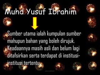 Muhd Yusuf Ibrahim

Sumber utama ialah kumpulan sumber
mahupun bahan yang boleh dirujuk.
Keadaannya masih asli dan belum lagi
ditafsirkan serta terdapat di institusi-
institusi tertentu.
 