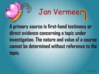 Jan Vermeer
A primary source is first-hand testimony or
direct evidence concerning a topic under
investigation. The nature and value of a source
cannot be determined without reference to the
topic.
 