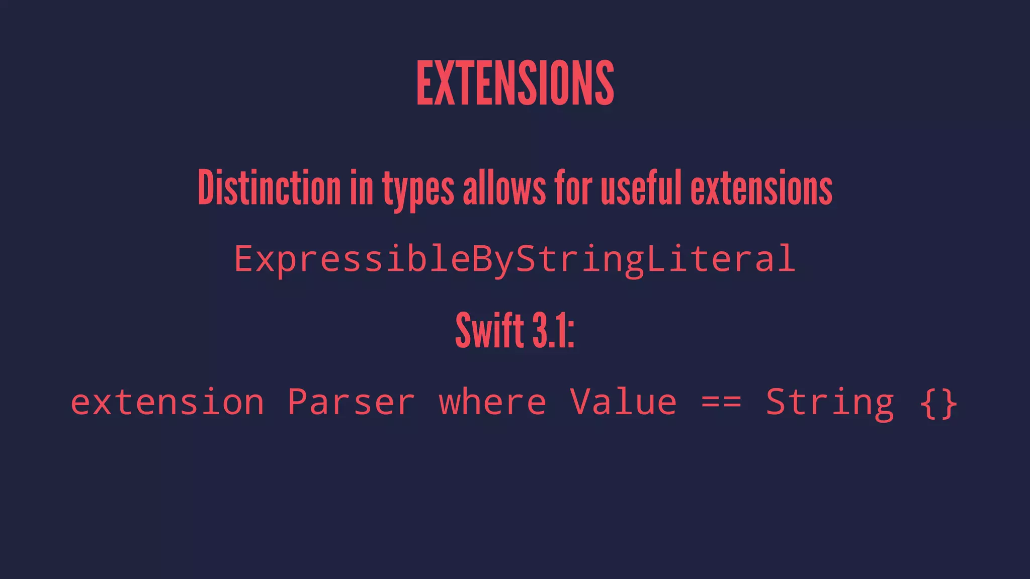 EXTENSIONS
Distinction in types allows for useful extensions
ExpressibleByStringLiteral
Swift 3.1:
extension Parser where Value == String {}
 