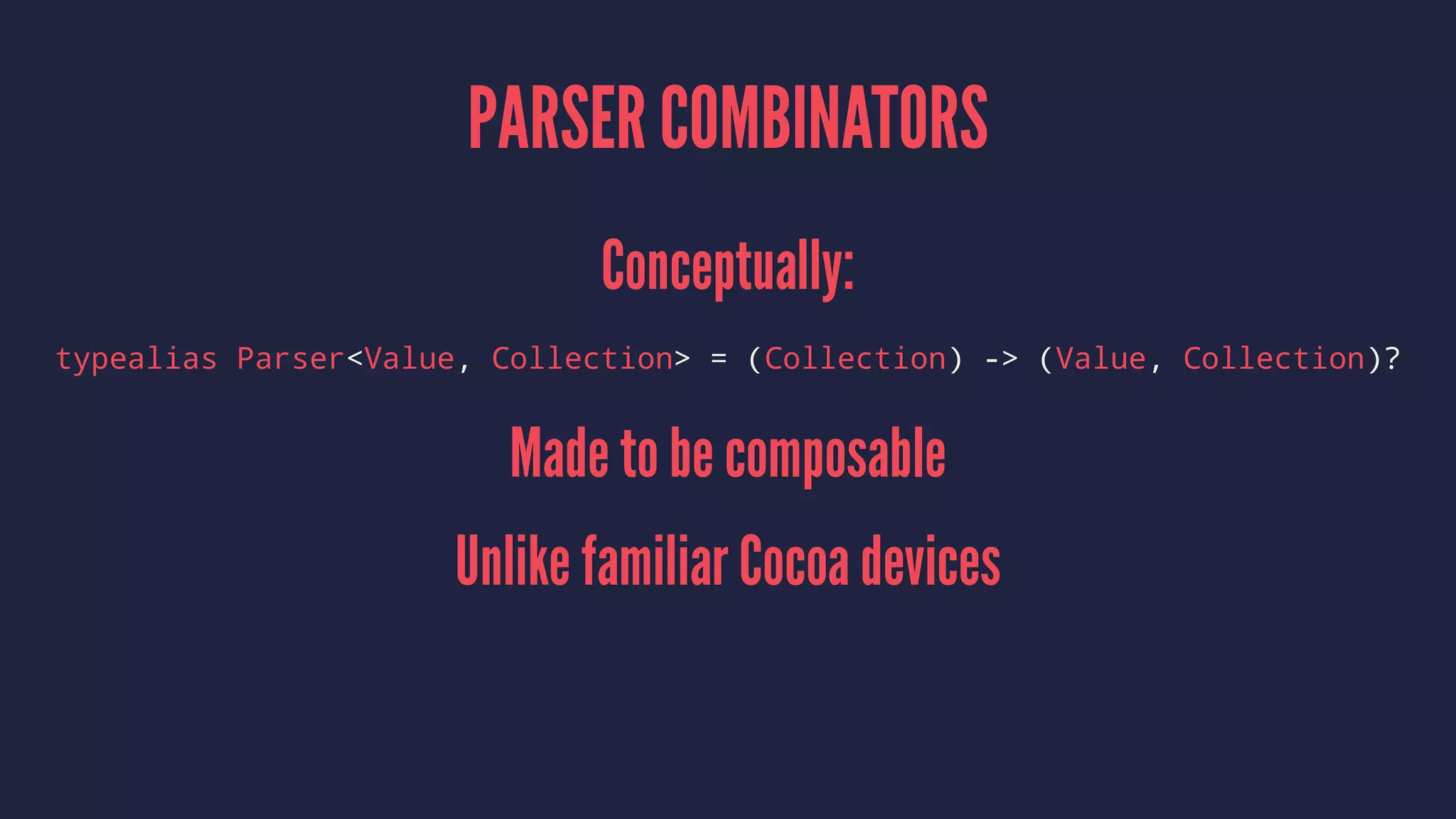 PARSER COMBINATORS
Conceptually:
typealias Parser<Value, Collection> = (Collection) -> (Value, Collection)?
Made to be composable
Unlike familiar Cocoa devices
 