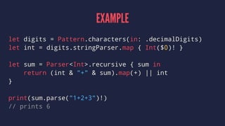 EXAMPLE
let digits = Pattern.characters(in: .decimalDigits)
let int = digits.stringParser.map { Int($0)! }
let sum = Parser<Int>.recursive { sum in
return (int & "+" & sum).map(+) || int
}
print(sum.parse("1+2+3")!)
// prints 6
 