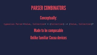 PARSER COMBINATORS
Conceptually:
typealias Parser<Value, Collection> = (Collection) -> (Value, Collection)?
Made to be composable
Unlike familiar Cocoa devices
 