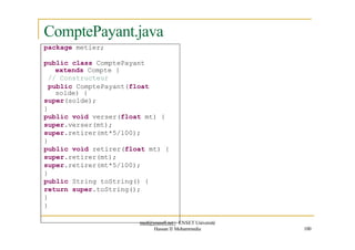 ComptePayant.java
package metier;
public class ComptePayant
extends Compte {
// Constructeur
public ComptePayant(float
solde) {
super(solde);
}
public void verser(float mt) {
super.verser(mt);
super.retirer(mt*5/100);
}
public void retirer(float mt) {
super.retirer(mt);
super.retirer(mt*5/100);
}
public String toString() {
return super.toString();
}
}
med@youssfi.net | ENSET Université
Hassan II Mohammedia 100
 