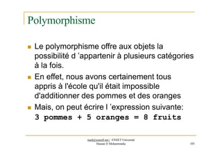 Polymorphisme
 Le polymorphisme offre aux objets la
possibilité d ’appartenir à plusieurs catégories
à la fois.
 En effet, nous avons certainement tous
appris à l'école qu'il était impossible
d'additionner des pommes et des oranges
 Mais, on peut écrire l ’expression suivante:
3 pommes + 5 oranges = 8 fruits
med@youssfi.net | ENSET Université
Hassan II Mohammedia 103
 