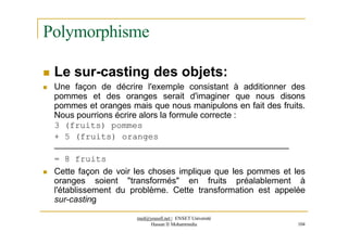 Polymorphisme
 Le sur-casting des objets:
 Une façon de décrire l'exemple consistant à additionner des
pommes et des oranges serait d'imaginer que nous disons
pommes et oranges mais que nous manipulons en fait des fruits.
Nous pourrions écrire alors la formule correcte :
3 (fruits) pommes
+ 5 (fruits) oranges
= 8 fruits
med@youssfi.net | ENSET Université
Hassan II Mohammedia 104
 Cette façon de voir les choses implique que les pommes et les
oranges soient "transformés" en fruits préalablement à
l'établissement du problème. Cette transformation est appelée
sur-casting
 
