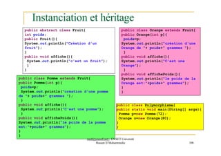 Instanciation et héritage
public class Polymorphisme{
public static void main(String[] args){
Pomme p=new Pomme(72);
Orange o=new Orange(80);
}
}
public abstract class Fruit{
int poids;
public Fruit(){
System.out.println("Création d'un
fruit");
}
public void affiche(){
System.out.println("c'est un fruit");
}
}
public class Pomme extends Fruit{
public Pomme(int p){
poids=p;
System.out.println("création d'une pomme
de "+ poids+" grammes ");
}
public void affiche(){
System.out.println("C'est une pomme");
}
public void affichePoids(){
System.out.println("le poids de la pomme
est:"+poids+" grammes");
}
}
public class Orange extends Fruit{
public Orange(int p){
poids=p;
System.out.println("création d'une
Orange de "+ poids+" grammes ");
}
public void affiche(){
System.out.println("C'est une
Orange");
}
public void affichePoids(){
System.out.println("le poids de la
Orange est:"+poids+" grammes");
}
}
med@youssfi.net | ENSET Université
Hassan II Mohammedia 106
 