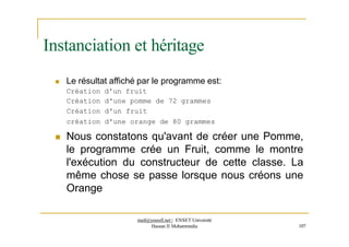 Instanciation et héritage
 Le résultat affiché par le programme est:
Création d'un fruit
Création d'une pomme de 72 grammes
Création d'un fruit
création d'une orange de 80 grammes
 Nous constatons qu'avant de créer une Pomme,
le programme crée un Fruit, comme le montre
l'exécution du constructeur de cette classe. La
même chose se passe lorsque nous créons une
Orange
med@youssfi.net | ENSET Université
Hassan II Mohammedia 107
 