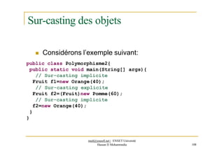 Sur-casting des objets
 Considérons l’exemple suivant:
public class Polymorphisme2{
public static void main(String[] args){
// Sur-casting implicite
Fruit f1=new Orange(40);
// Sur-casting explicite
Fruit f2=(Fruit)new Pomme(60);
// Sur-casting implicite
f2=new Orange(40);
}
}
med@youssfi.net | ENSET Université
Hassan II Mohammedia 108
 