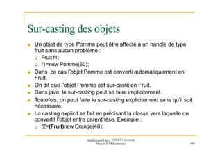Sur-casting des objets
 Un objet de type Pomme peut être affecté à un handle de type
fruit sans aucun problème :
 Fruit f1;
 f1=new Pomme(60);
 Dans ce cas l’objet Pomme est converti automatiquement en
Fruit.
 On dit que l’objet Pomme est sur-casté en Fruit.
 Dans java, le sur-casting peut se faire implicitement.
 Toutefois, on peut faire le sur-casting explicitement sans qu’il soit
nécessaire.
 La casting explicit se fait en précisant la classe vers laquelle on
convertit l’objet entre parenthèse. Exemple :
 f2=(Fruit)new Orange(40);
med@youssfi.net | ENSET Université
Hassan II Mohammedia 109
 