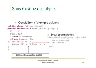 Sous-Casting des objets
 Considérons l’exemple suivant:
public class Polymorphisme3{
public static void main(String[] args){
Fruit f1;
Fruit f2;
f1=new Pomme(60);
f2=new Orange(40);
f1.affichePoids();
((Pomme)f1).affichePoids();
}
}
 Erreur de compilation:
Polymorphisme3.java:5: cannot resolve symbol
symbol : method affichePoids ()
location: class Fruit
f1.affichePoids();
^
1 error
 Solution : Sous-casting explicit
med@youssfi.net | ENSET Université
Hassan II Mohammedia 110
 