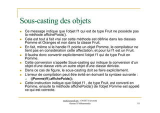  Ce message indique que l’objet f1 qui est de type Fruit ne possède pas
la méthode affichePoids().
 Cela est tout à fait vrai car cette méthode est définie dans les classes
Pomme et Oranges et non dans la classe Fruit.
 En fait, même si le handle f1 pointe un objet Pomme, le compilateur ne
tient pas en considération cette affectation, et pour lui f1 est un Fruit.
 Il faudra donc convertir explicitement l’objet f1 qui de type Fruit en
Pomme.
 Cette conversion s’appelle Sous-casting qui indique la conversion d’un
objet d’une classe vers un autre objet d’une classe dérivée.
 Dans ce cas de figure, le sous-casting doit se faire explicitement.
 L’erreur de compilation peut être évité en écrivant la syntaxe suivante :
 ((Pomme)f1).affichePoids();
 Cette instruction indique que l’objet f1 , de type Fruit, est converti en
Pomme, ensuite la méthode affichePoids() de l’objet Pomme est appelé
ce qui est correcte.
Sous-casting des objets
med@youssfi.net | ENSET Université
Hassan II Mohammedia 111
 