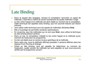 Late Binding
 Dans la plupart des langages, lorsque le compilateur rencontre un appel de
méthode, il doit être à même de savoir exactement de quelle méthode il s'agit.
 Le lien entre l'appel et la méthode est alors établi au moment de la compilation.
Cette technique est appelée early binding, que l'on pourrait traduire par liaison
précoce.
 Java utilise cette technique pour les appels de méthodes déclarées final.
 Elle a l'avantage de permettre certaines optimisations.
 En revanche, pour les méthodes qui ne sont pas final, Java utilise la technique
du late binding (liaison tardive).
 Dans ce cas, le compilateur n'établit le lien entre l'appel et la méthode qu'au
moment de l'exécution du programme.
 Ce lien est établi avec la version la plus spécifique de la méthode.
 Dans notre cas, nous la méthode affiche() possède 3 versions définies dans les
classes Fruit, Pomme et Orange.
 Grâce au late binding, java est capable de déterminer, au moment de
l’exécution, quelle version de méthode qui sera appelée ce que nous pouvons
vérifier par le programme suivant :
med@youssfi.net | ENSET Université
Hassan II Mohammedia 112
 