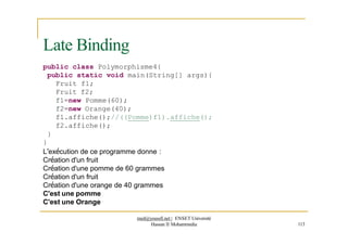 public class Polymorphisme4{
public static void main(String[] args){
Fruit f1;
Fruit f2;
f1=new Pomme(60);
f2=new Orange(40);
f1.affiche();//((Pomme)f1).affiche();
f2.affiche();
}
}
L’exécution de ce programme donne :
Création d'un fruit
Création d'une pomme de 60 grammes
Création d'un fruit
Création d'une orange de 40 grammes
C'est une pomme
C'est une Orange
Late Binding
med@youssfi.net | ENSET Université
Hassan II Mohammedia 113
 