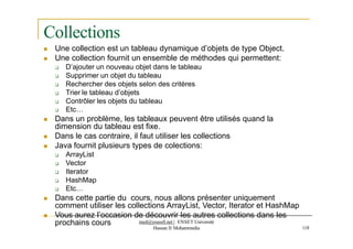 Collections
prochains cours med@youssfi.net | ENSET Université
Hassan II Mohammedia 118
 Une collection est un tableau dynamique d’objets de type Object.
 Une collection fournit un ensemble de méthodes qui permettent:
 D’ajouter un nouveau objet dans le tableau
 Supprimer un objet du tableau
 Rechercher des objets selon des critères
 Trier le tableau d’objets
 Contrôler les objets du tableau
 Etc…
 Dans un problème, les tableaux peuvent être utilisés quand la
dimension du tableau est fixe.
 Dans le cas contraire, il faut utiliser les collections
 Java fournit plusieurs types de colections:
 ArrayList
 Vector
 Iterator
 HashMap
 Etc…
 Dans cette partie du cours, nous allons présenter uniquement
comment utiliser les collections ArrayList, Vector, Iterator et HashMap
 Vous aurez l’occasion de découvrir les autres collections dans les
 