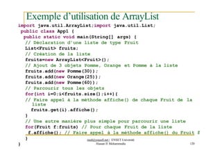 Exemple d’utilisation de ArrayList
import java.util.ArrayList;import java.util.List;
public class App1 {
public static void main(String[] args) {
// Déclaration d’une liste de type Fruit
List<Fruit> fruits;
// Création de la liste
fruits=new ArrayList<Fruit>();
// Ajout de 3 objets Pomme, Orange et Pomme à la liste
fruits.add(new Pomme(30));
fruits.add(new Orange(25));
fruits.add(new Pomme(60));
// Parcourir tous les objets
for(int i=0;i<fruits.size();i++){
// Faire appel à la méthode affiche() de chaque Fruit de la
liste
fruits.get(i).affiche();
}
// Une autre manière plus simple pour parcourir une liste
for(Fruit f:fruits) // Pour chaque Fruit de la liste
f.affiche(); // Faire appel à la méthode affiche() du Fruit f
}
}
med@youssfi.net | ENSET Université
Hassan II Mohammedia 120
 