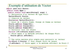 Exemple d’utilisation de Vector
import java.util.Vector;
public class App2 {
public static void main(String[] args) {
// Déclaration d’un vecteur de type Fruit
Vector<Fruit> fruits;
// Création du vecteur
fruits=new Vector<Fruit>();
// Ajout de 3 objets Pomme, Orange et Pomme au vecteur
fruits.add(new Pomme(30));
fruits.add(new Orange(25));
}
Hassan II Mohammedia 122
fruits.add(new Pomme(60));
// Parcourir tous les objets
for(int i=0;i<fruits.size();i++){
// Faire appel à la méthode affiche() de chaque Fruit
fruits.get(i).affiche();
}
// Une autre manière plus simple pour parcourir un vecteur
for(Fruit f:fruits) // Pour chaque Fruit du veceur
f.affiche(); // Faire appel à la méthode affiche() du Fruit f
}
med@youssfi.net | ENSET Université
 