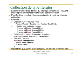 Collection de type Iterator
 La collection de type Iterator du package java.util est souvent
utilisée pour afficher les objets d’une autre collection
 En effet il est possible d’obtenir un iterator à partir de chaque
collection.
 Exemple :
 Création d’un vecteur de Fruit.
Vector<Fruit> fruits=new Vector<Fruit>();
 Ajouter des fruits aux vecteur
fruits.add(new Pomme(30));
fruits.add(new Orange(25));
fruits.add(new Pomme(60));
 Création d’un Iterator à partir de ce vecteur
Iterator<Fruit> it=fruits.iterator();
 Parcourir l’Iterator:
while(it.hasNext()){
Fruit f=it.next();
f.affiche();
}
 Notez bien que, après avoir parcouru un iterator, il devient vide
med@youssfi.net | ENSET Université
Hassan II Mohammedia 123
 
