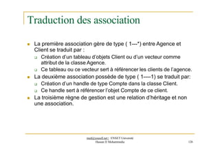 Traduction des association
 La première association gère de type ( 1---*) entre Agence et
Client se traduit par :
 Création d’un tableau d’objets Client ou d’un vecteur comme
attribut de la classe Agence.
 Ce tableau ou ce vecteur sert à référencer les clients de l’agence.
 La deuxième association possède de type ( 1----1) se traduit par:
 Création d’un handle de type Compte dans la classe Client.
 Ce handle sert à référencer l’objet Compte de ce client.
 La troisième règne de gestion est une relation d’héritage et non
une association.
med@youssfi.net | ENSET Université
Hassan II Mohammedia 126
 