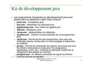 Kit de développement java
 Les programmes nécessaire au développement java sont
placés dans le répertoire c:jdk1.5bin à savoir:
 javac.exe : Compilateur java.
 java.exe : Interpréteur du bytecode java.
 appletviewer.exe : Pour tester les applets java.
 Jdb.exe : Débogueur java.
 Javap.exe : désassembleur du bytecode.
 Javadoc.exe : Générer la documentation de vos programmes
java.
 Javah.exe : Permet de lier des programmes Java avec des
méthodes natives, écrites dans un autre langage et dépendant
du système.
 jar.exe : Permet de compresser les classes Java ainsi que tous
les fichiers nécessaires à l'exécution d'un programme
(graphiques, sons, etc.). Il permet en particulier d'optimiser le
chargement des applets sur Internet.
 jarsigner.exe : Un utilitaire permettant de signer les fichiers
archives produits par jar.exe.
med@youssfi.net | ENSET Université
Hassan II Mohammedia 13
 