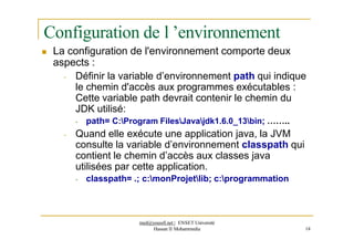 Configuration de l ’environnement
 La configuration de l'environnement comporte deux
aspects :
- Définir la variable d’environnement path qui indique
le chemin d'accès aux programmes exécutables :
Cette variable path devrait contenir le chemin du
JDK utilisé:
- path= C:Program FilesJavajdk1.6.0_13bin; ……..
- Quand elle exécute une application java, la JVM
consulte la variable d’environnement classpath qui
contient le chemin d’accès aux classes java
utilisées par cette application.
- classpath= .; c:monProjetlib; c:programmation
med@youssfi.net | ENSET Université
Hassan II Mohammedia 14
 