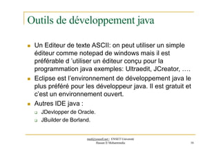 Outils de développement java
 Un Editeur de texte ASCII: on peut utiliser un simple
éditeur comme notepad de windows mais il est
préférable d ’utiliser un éditeur conçu pour la
programmation java exemples: Ultraedit, JCreator, ….
 Eclipse est l’environnement de développement java le
plus préféré pour les développeur java. Il est gratuit et
c’est un environnement ouvert.
 Autres IDE java :
 JDevlopper de Oracle.
 JBuilder de Borland.
med@youssfi.net | ENSET Université
Hassan II Mohammedia 16
 