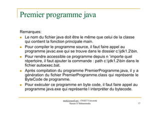 Premier programme java
Remarques:
 Le nom du fichier java doit être le même que celui de la classe
qui contient la fonction principale main.
 Pour compiler le programme source, il faut faire appel au
programme javac.exe qui se trouve dans le dossier c:jdk1.2bin.
 Pour rendre accessible ce programme depuis n ’importe quel
répertoire, il faut ajouter la commande : path c:jdk1.2bin dans le
fichier autoexec.bat.
 Après compilation du programme PremierProgramme.java, il y a
génération du fichier PremierProgramme.class qui représente le
ByteCode de programme.
 Pour exécuter ce programme en byte code, il faut faire appel au
programme java.exe qui représente l interpréter du bytecode.
med@youssfi.net | ENSET Université
Hassan II Mohammedia 17
 