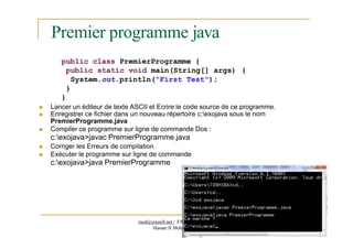 Premier programme java
18
public class PremierProgramme {
public static void main(String[] args) {
System.out.println("First Test");
}
}
 Lancer un éditeur de texte ASCII et Ecrire le code source de ce programme.
 Enregistrer ce fichier dans un nouveau répertoire c:exojava sous le nom
PremierProgramme.java
 Compiler ce programme sur ligne de commande Dos :
c:exojava>javac PremierProgramme.java
 Corriger les Erreurs de compilation
 Exécuter le programme sur ligne de commande
c:exojava>java PremierProgramme
med@youssfi.net | ENS T nivers é
Hassan II Mohammedia
 