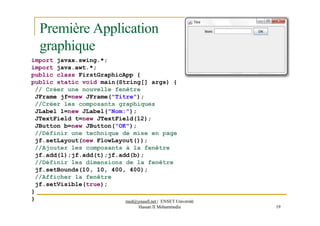 Première Application
graphique
import javax.swing.*;
import java.awt.*;
public class FirstGraphicApp {
public static void main(String[] args) {
// Créer une nouvelle fenêtre
JFrame jf=new JFrame("Titre");
//Créer les composants graphiques
JLabel l=new JLabel("Nom:");
JTextField t=new JTextField(12);
JButton b=new JButton("OK");
//Définir une technique de mise en page
jf.setLayout(new FlowLayout());
//Ajouter les composants à la fenêtre
jf.add(l);jf.add(t);jf.add(b);
//Définir les dimensions de la fenêtre
jf.setBounds(10, 10, 400, 400);
//Afficher la fenêtre
jf.setVisible(true);
}
Hassan II Mohammedia 19
} med@youssfi.net | ENSET Université
 