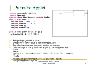 Première Applet
import java.applet.Applet;
import java.awt.*;
public class FirstApplet extends Applet{
public void init(){
add(new Label("Nom:"));
add(new TextField(12));
add(new List());
add(new Button("OK"));
}
public void paint(Graphics g) {
g.drawRect(2, 2, 400, 300);
}
}
 Rédiger le programme source.
 Enregistrer le fichier sous le nom FirstApplet.java
 Compiler le programme source et corriger les erreurs.
 Créer un page HTML qui affiche l ’applet sur un navigateur web:
<html>
<body>
<applet code=« FirstApplet.class" width="500" height="500"></applet>
</body>
</html>
 Vous pouvez également AppletViewer.exe pour tester l ’applet :
Hassan II Mohammedia 20
C:exojava>appletviewer page.htm med@youssfi.net | ENSET Université
 