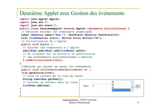Deuxième Applet avec Gestion des événements
import java.applet.Applet;
import java.awt.*;
import java.awt.event.*;
public class DeuxiemeApplet extends Applet implements ActionListener {
// Déclarer etcréer les composants graphiques
Label lNom=new Label("Nom:"); TextField tNom=new TextField(12);
List listNoms=new List(); Button b=new Button("OK");
// Initialisation de l'applet
public void init() {
// Ajouter les composants à l'applet
add(lNom);add(tNom);add(listNoms);add(b);
// En cliquant sur le bouton b le gestionnaire
// des événnements actionPerformed s'exécute
b.addActionListener(this);
}
//Méthode qui permet de gérer les événements
public void actionPerformed(ActionEvent e) {
if(e.getSource()==b){
// Lire le contenu de la zone de texte
String nom=tNom.getText();
// Ajouter ce contenu dans la liste
listNoms.add(nom);
}
}
}
med@youssfi.net | ENSET Université
Hassan II Mohammedia 21
 