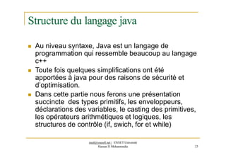 Structure du langage java
 Au niveau syntaxe, Java est un langage de
programmation qui ressemble beaucoup au langage
c++
 Toute fois quelques simplifications ont été
apportées à java pour des raisons de sécurité et
d’optimisation.
 Dans cette partie nous ferons une présentation
succincte des types primitifs, les enveloppeurs,
déclarations des variables, le casting des primitives,
les opérateurs arithmétiques et logiques, les
structures de contrôle (if, swich, for et while)
med@youssfi.net | ENSET Université
Hassan II Mohammedia 23
 