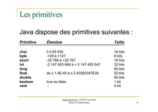Les primitives
Java dispose des primitives suivantes :
Primitive Étendue Taille
char 0 à 65 535 16 bits
byte -128 à +127 8 bits
short -32 768 à +32 767 16 bits
int -2 147 483 648 à + 2 147 483 647 32 bits
long 64 bits
float de ± 1.4E-45 à ± 3.40282347E38 32 bits
double 64 bits
boolean true ou false 1 bit
void - 0 bit
med@youssfi.net | ENSET Université
Hassan II Mohammedia 24
 