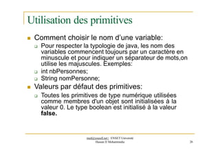 Utilisation des primitives
 Comment choisir le nom d’une variable:
 Pour respecter la typologie de java, les nom des
variables commencent toujours par un caractère en
minuscule et pour indiquer un séparateur de mots,on
utilise les majuscules. Exemples:
 int nbPersonnes;
 String nomPersonne;
 Valeurs par défaut des primitives:
 Toutes les primitives de type numérique utilisées
comme membres d'un objet sont initialisées à la
valeur 0. Le type boolean est initialisé à la valeur
false.
med@youssfi.net | ENSET Université
Hassan II Mohammedia 26
 