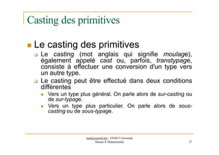 Casting des primitives
 Le casting des primitives
 Le casting (mot anglais qui signifie moulage),
également appelé cast ou, parfois, transtypage,
consiste à effectuer une conversion d'un type vers
un autre type.
 Le casting peut être effectué dans deux conditions
différentes
 Vers un type plus général. On parle alors de sur-casting ou
de sur-typage.
 Vers un type plus particulier. On parle alors de sous-
casting ou de sous-typage.
med@youssfi.net | ENSET Université
Hassan II Mohammedia 27
 