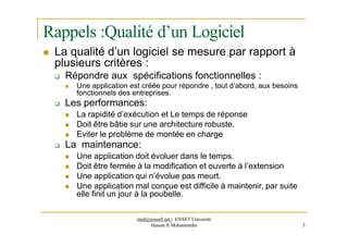 Rappels :Qualité d’un Logiciel
 La qualité d’un logiciel se mesure par rapport à
plusieurs critères :
 Répondre aux spécifications fonctionnelles :
 Une application est créée pour répondre , tout d’abord, aux besoins
fonctionnels des entreprises.
 Les performances:
 La rapidité d’exécution et Le temps de réponse
 Doit être bâtie sur une architecture robuste.
 Eviter le problème de montée en charge
 La maintenance:
 Une application doit évoluer dans le temps.
 Doit être fermée à la modification et ouverte à l’extension
 Une application qui n’évolue pas meurt.
 Une application mal conçue est difficile à maintenir, par suite
elle finit un jour à la poubelle.
med@youssfi.net | ENSET Université
Hassan II Mohammedia 3
 