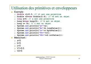 Utilisation des primitives et enveloppeurs
 Exemple:
 double v1=5.5; // v1 est une primitive
 Double v2=new Double(5.6); // v2 est un objet
 long a=5; // a est une primitive
 Long b=new Long(5); // b est un objet
 Long c= 5L; // c est un objet
 System.out.println("a="+a);
 System.out.println("b="+b.longValue());
 System.out.println("c="+c.byteValue());
 System.out.println("V1="+v1);
 System.out.println("V2="+v2.intValue());
 Résultat:
 a=5
 b=5
 c=5
 V1=5.5
 V2=5
med@youssfi.net | ENSET Université
Hassan II Mohammedia 30
 