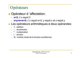 Opérateurs
 Opérateur d ’affectation:
• x=3; // x reçoit 3
• x=y=z=w+5; // z reçoit w+5, y reçoit z et x reçoit y
 Les opérateurs arithmétiques à deux opérandes:
• + : addition
• - : soustraction
• * : multiplication
• / : division
• % : modulo (reste de la division euclidienne)
med@youssfi.net | ENSET Université
Hassan II Mohammedia 31
 