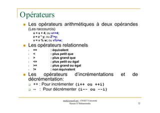Opérateurs
 Les opérateurs arithmétiques à deux opérandes
(Les raccourcis)
x = x + 4; ou x+=4;
z = z * y; ou Z*=y;
v = v % w; ou v%=w;
 Les opérateurs relationnels:
• ==
• <
• >
• <=
• >=
• !=
: équivalent
: plus petit que
: plus grand que
: plus petit ou égal
: plus grand ou égal
: non équivalent
 Les opérateurs d’incrémentations et de
décrémentation:
 ++ : Pour incrémenter (i++ ou ++i)
 -- : Pour décrémenter (i–- ou --i)
med@youssfi.net | ENSET Université
Hassan II Mohammedia 32
 