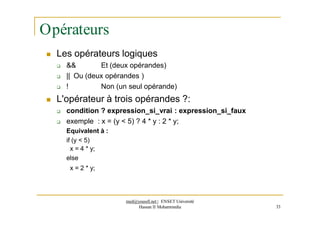 Opérateurs
 Les opérateurs logiques
 && Et (deux opérandes)
 || Ou (deux opérandes )
 ! Non (un seul opérande)
 L'opérateur à trois opérandes ?:
 condition ? expression_si_vrai : expression_si_faux
 exemple : x = (y < 5) ? 4 * y : 2 * y;
Equivalent à :
if (y < 5)
x = 4 * y;
else
x = 2 * y;
med@youssfi.net | ENSET Université
Hassan II Mohammedia 33
 