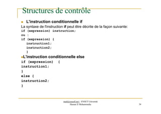 Structures de contrôle
 L'instruction conditionnelle if
La syntaxe de l'instruction if peut être décrite de la façon suivante:
if (expression) instruction;
ou :
if (expression) {
instruction1;
instruction2;
}
L'instruction conditionnelle else
if (expression) {
instruction1;
}
else {
instruction2;
}
med@youssfi.net | ENSET Université
Hassan II Mohammedia 34
 