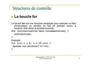 Structures de contrôle
 La boucle for
La boucle for est une structure employée pour exécuter un bloc
d'instructions un nombre de fois en principe connu à
l'avance. Elle utilise la syntaxe suivante :
for (initialisation;test;incrémentation) {
instructions;
}
Exemple :
for (int i = 2; i < 10;i++) {
System.out.println("I="+i);
}
med@youssfi.net | ENSET Université
Hassan II Mohammedia 37
 