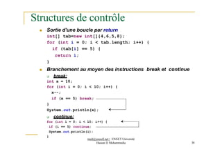Structures de contrôle
 Sortie d'une boucle par return
int[] tab=new int[]{4,6,5,8};
for (int i = 0; i < tab.length; i++) {
if (tab[i] == 5) {
return i;
}
 Branchement au moyen des instructions break et continue
 break:
int x = 10;
for (int i = 0; i < 10; i++) {
x--;
if (x == 5) break;
}
System.out.println(x);
 continue:
for (int i = 0; i < 10; i++) {
if (i == 5) continue;
System.out.println(i);
}
med@youssfi.net | ENSET Université
Hassan II Mohammedia 38
 
