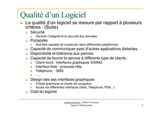 Qualité d’un Logiciel
 La qualité d’un logiciel se mesure par rapport à plusieurs
critères : (Suite)
 Sécurité
 Garantir l’intégrité et la sécurité des données
 Portabilité
 Doit être capable de s’exécuter dans différentes plateformes.
 Capacité de communiquer avec d’autres applications distantes.
 Disponibilité et tolérance aux pannes
 Capacité de fournir le service à différents type de clients :
 Client lourd : Interfaces graphiques SWING
 Interface Web : protocole Http
 Téléphone : SMS
 ….
 Design des ses interfaces graphiques
 Charte graphique et charte de navigation
 Accès via différentes interfaces (Web, Téléphone, PDA, ,)
 Coût du logiciel
med@youssfi.net | ENSET Université
Hassan II Mohammedia 4
 